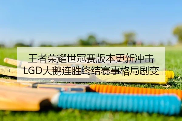 王者荣耀世冠赛版本更新冲击 LGD大鹅连胜终结赛事格局剧变